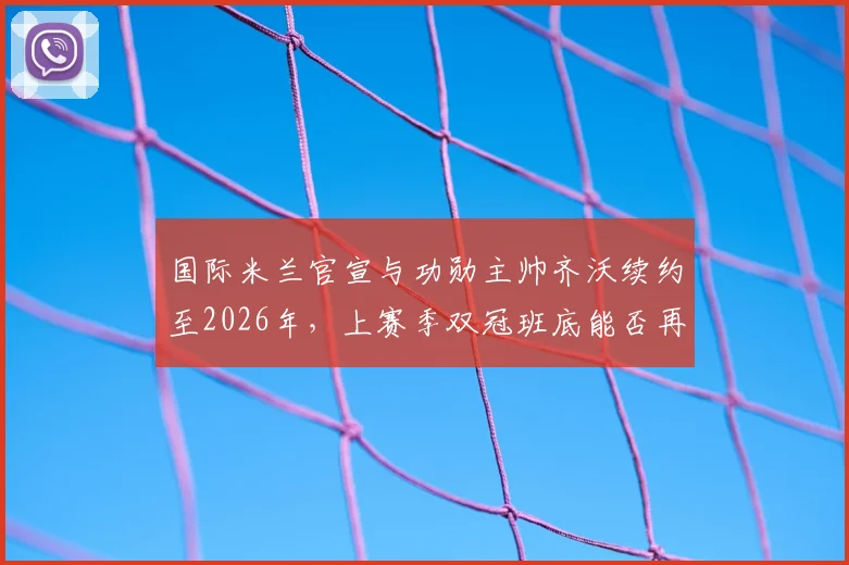 国际米兰官宣与功勋主帅齐沃续约至2026年,上赛季双冠班底能否再创辉煌?薪资详情解析