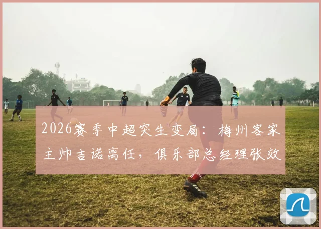2026赛季中超突生变局：梅州客家主帅吉诺离任，俱乐部总经理张效瑞火线接任代理主帅