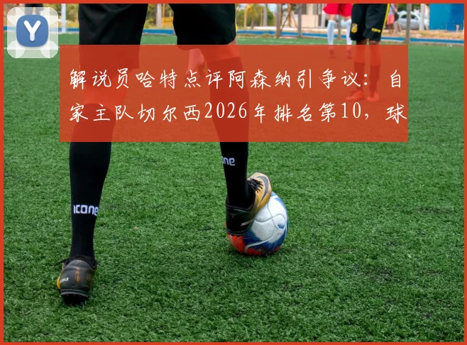 解说员哈特点评阿森纳引争议：自家主队切尔西2026年排名第10，球迷反问“你呢？”