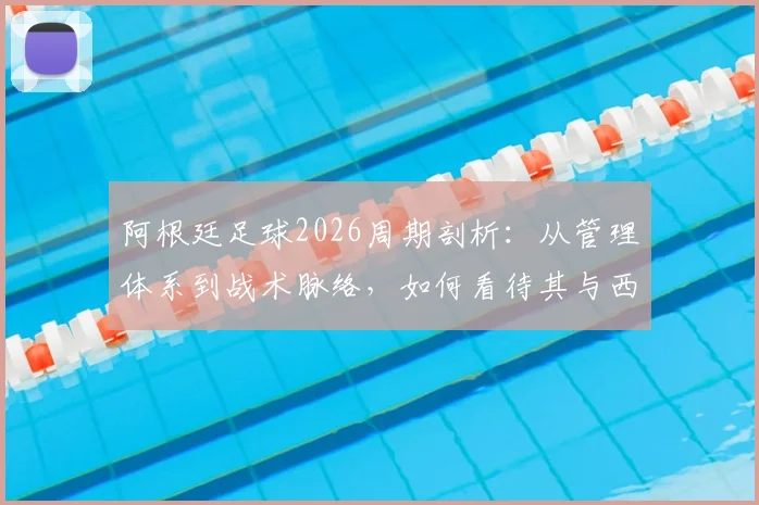 阿根廷足球2026周期剖析：从管理体系到战术脉络，如何看待其与西班牙模式的传承与博弈