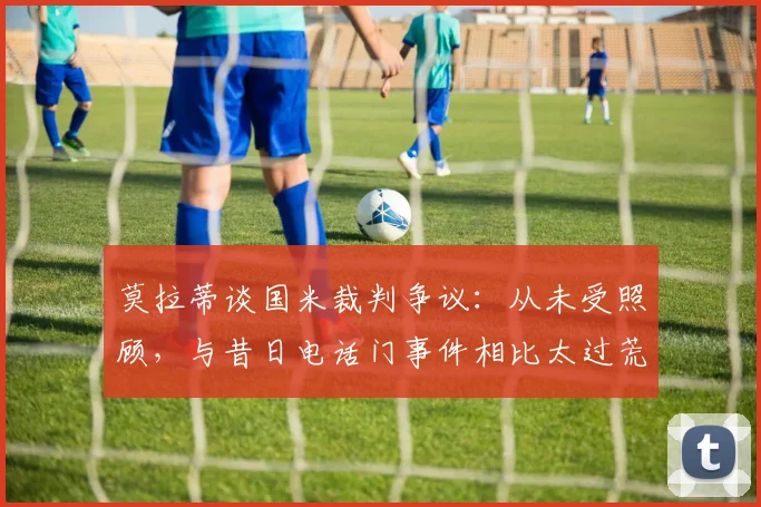 莫拉蒂谈国米裁判争议：从未受照顾，与昔日电话门事件相比太过荒谬，2026年争论再起