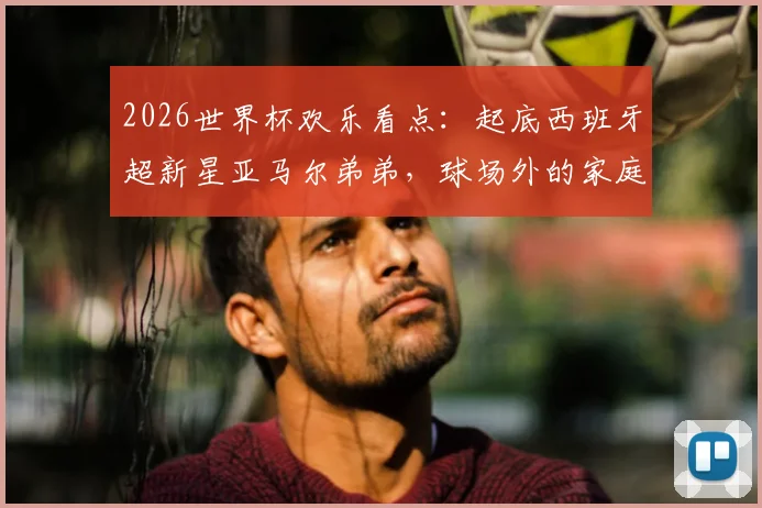 2026世界杯欢乐看点：起底西班牙超新星亚马尔弟弟，球场外的家庭趣事与搞笑瞬间