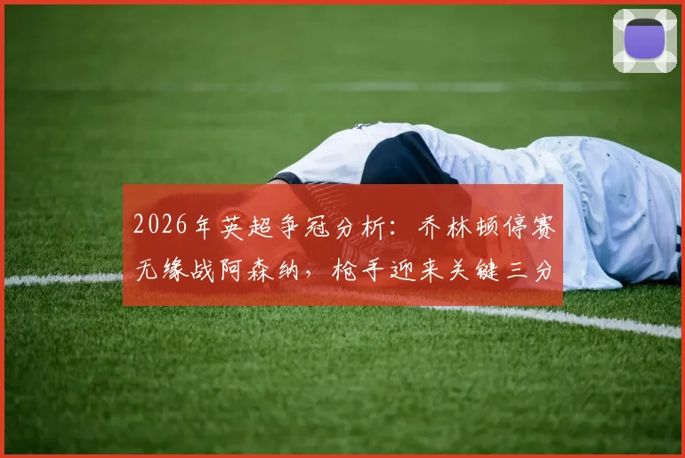2026年英超争冠分析：乔林顿停赛无缘战阿森纳，枪手迎来关键三分良机？