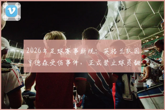 2026年足球赛事新规：英格兰队因亨德森受伤事件，正式禁止球员翻越广告牌庆祝，附球员安全庆祝动作指南