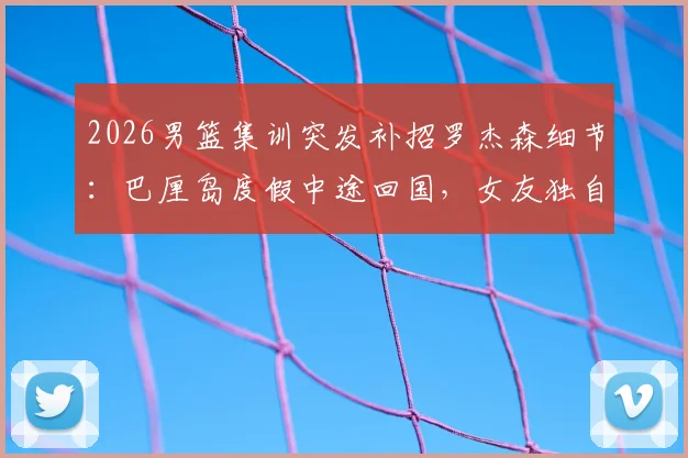2026男篮集训突发补招罗杰森细节：巴厘岛度假中途回国，女友独自留守，探讨职业球员的征召与抉择