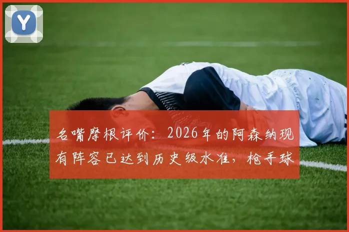 名嘴摩根评价：2026年的阿森纳现有阵容已达到历史级水准，枪手球迷需要了解的五大关键点
