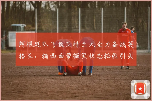 阿根廷队飞抵亚特兰大全力备战英格兰，梅西面带微笑状态松弛引关注，独家探营2026关键热身赛