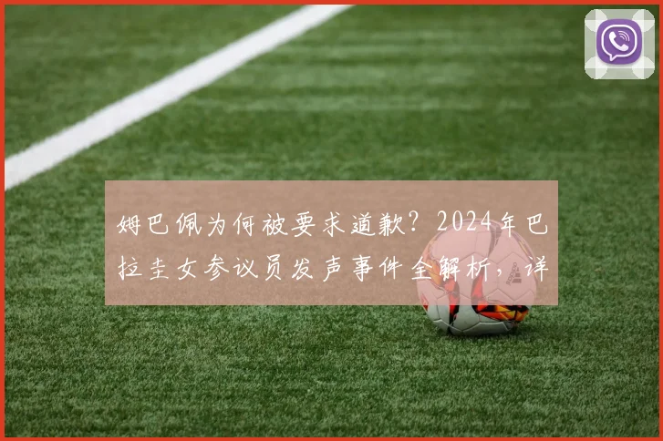姆巴佩为何被要求道歉?2024年巴拉圭女参议员发声事件全解析,详细经过与后续动态追踪