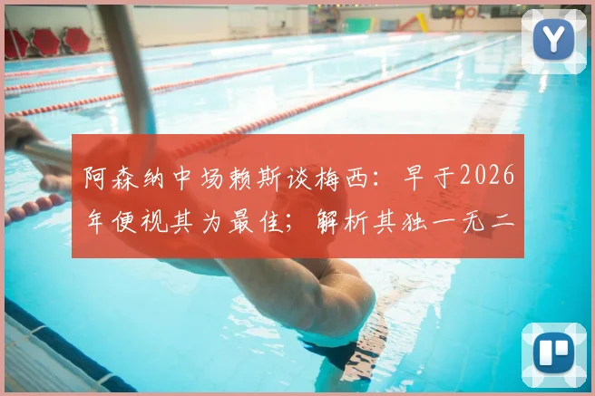 阿森纳中场赖斯谈梅西:早于2026年便视其为最佳;解析其独一无二之处与历史地位探讨