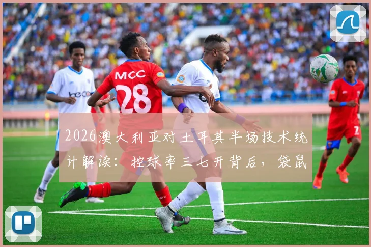2026澳大利亚对土耳其半场技术统计解读：控球率三七开背后，袋鼠军团制胜关键在哪？