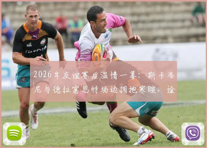2026年友谊赛后温情一幕：斯卡洛尼与德拉富恩特场边拥抱寒暄，诠释足坛对手亦是朋友