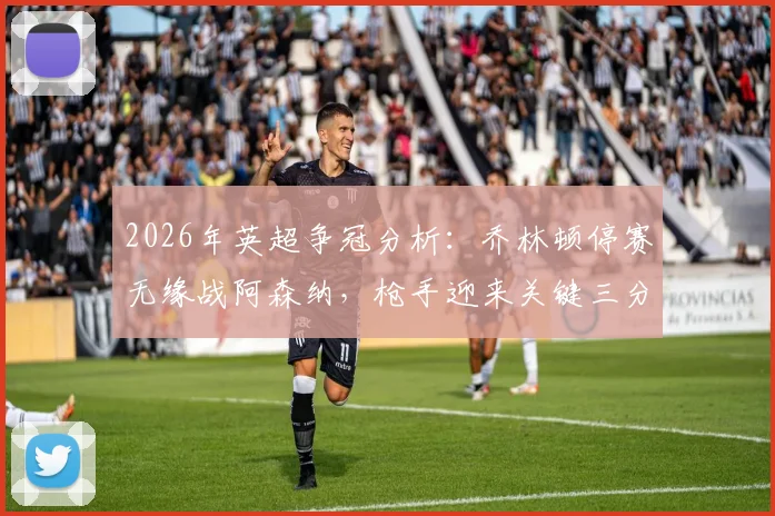2026年英超争冠分析：乔林顿停赛无缘战阿森纳，枪手迎来关键三分良机？