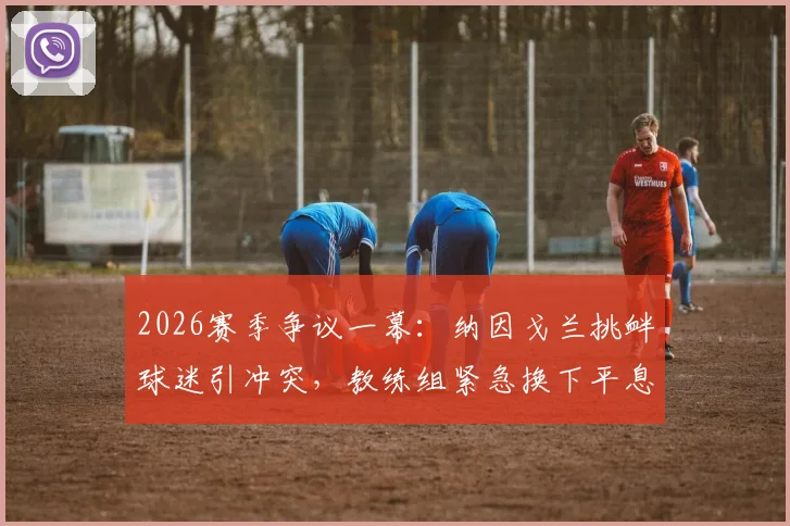 2026赛季争议一幕：纳因戈兰挑衅球迷引冲突，教练组紧急换下平息风波