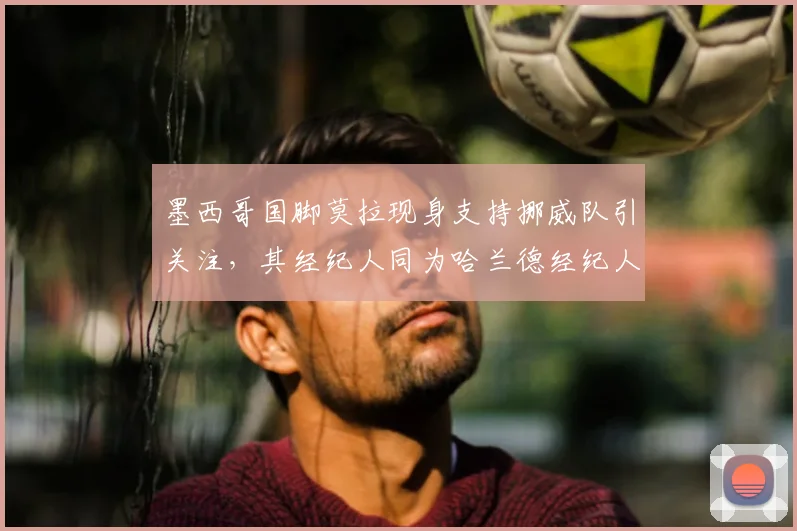 墨西哥国脚莫拉现身支持挪威队引关注，其经纪人同为哈兰德经纪人引发转会猜想，背后关系网解析