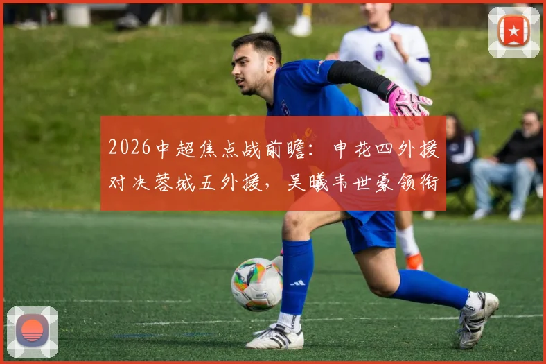 2026中超焦点战前瞻：申花四外援对决蓉城五外援，吴曦韦世豪领衔关键位置