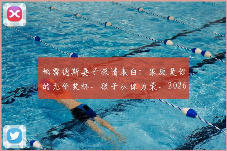帕雷德斯妻子深情表白：家庭是你的无价奖杯，孩子以你为荣，2026年再谈荣耀