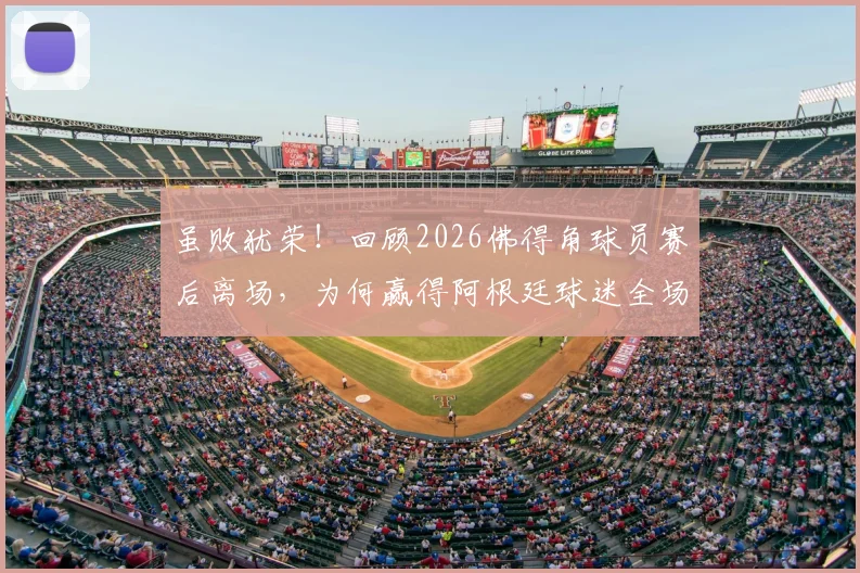 虽败犹荣!回顾2026佛得角球员赛后离场,为何赢得阿根廷球迷全场掌声?