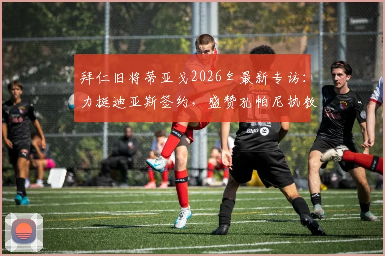 拜仁旧将蒂亚戈2026年最新专访：力挺迪亚斯签约，盛赞孔帕尼执教水平获认可