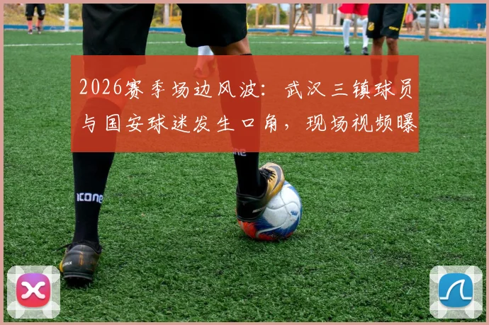 2026赛季场边风波：武汉三镇球员与国安球迷发生口角，现场视频曝光，来看事件经过与后续