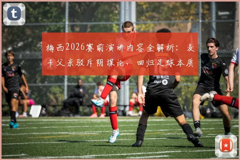 梅西2026赛前演讲内容全解析：麦卡父亲驳斥阴谋论，回归足球本质讨论