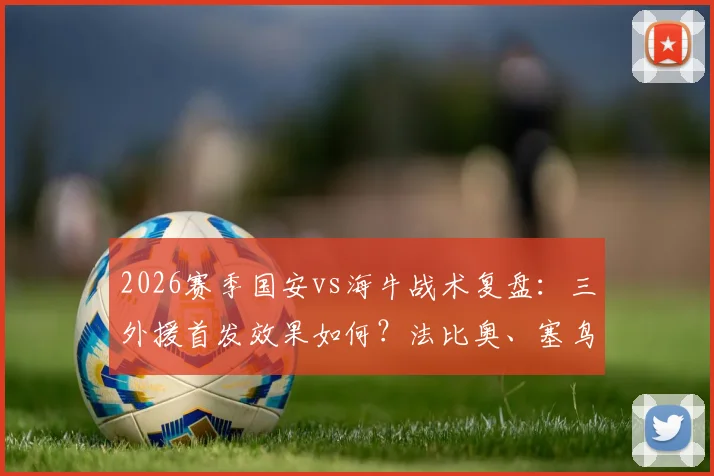 2026赛季国安vs海牛战术复盘：三外援首发效果如何？法比奥、塞鸟关键作用，叶博亚后手价值深度分析