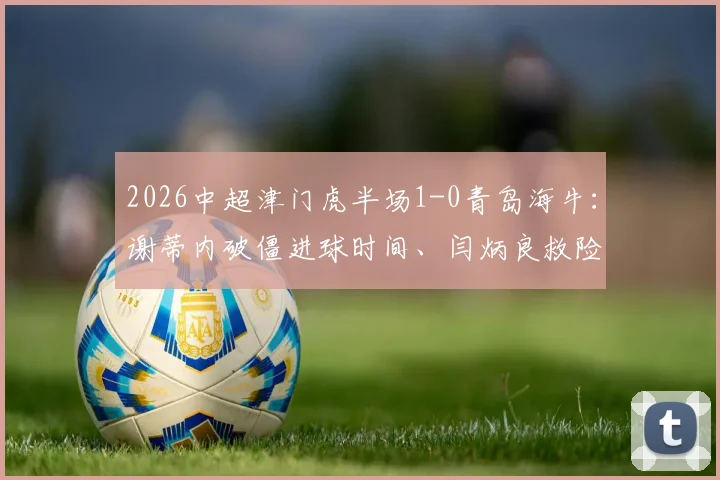 2026中超津门虎半场1-0青岛海牛:谢蒂内破僵进球时间、闫炳良救险瞬间全回顾,附半场数据战术解读