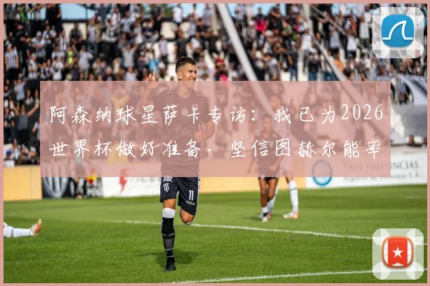 阿森纳球星萨卡专访：我已为2026世界杯做好准备，坚信图赫尔能率队夺冠