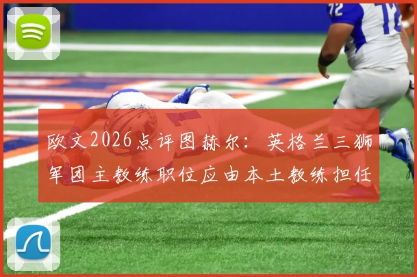 欧文2026点评图赫尔:英格兰三狮军团主教练职位应由本土教练担任,并剖析其关键比赛失误