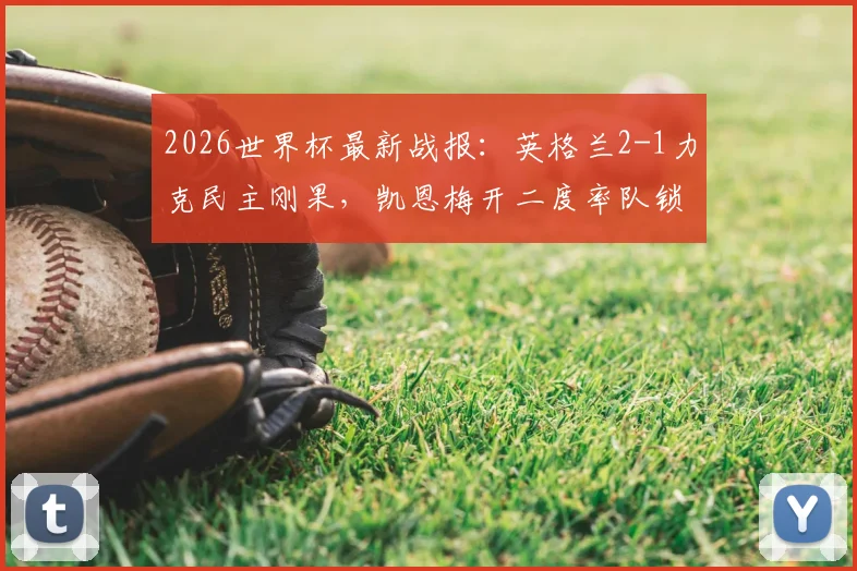 2026世界杯最新战报:英格兰2-1力克民主刚果,凯恩梅开二度率队锁定16强席位,比赛录像回顾