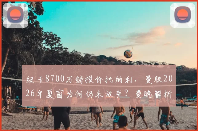 纽卡8700万镑报价托纳利，曼联2026年夏窗为何仍未放弃？曼晚解析红魔引援决心