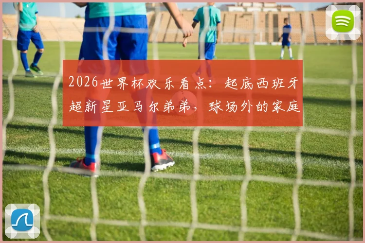 2026世界杯欢乐看点：起底西班牙超新星亚马尔弟弟，球场外的家庭趣事与搞笑瞬间