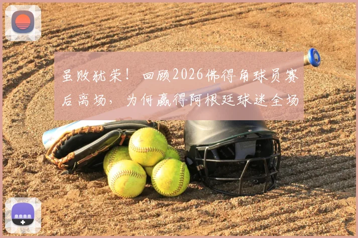 虽败犹荣！回顾2026佛得角球员赛后离场，为何赢得阿根廷球迷全场掌声？