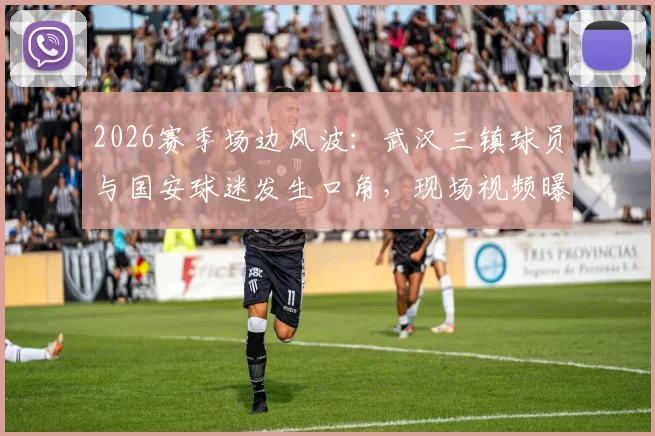 2026赛季场边风波：武汉三镇球员与国安球迷发生口角，现场视频曝光，来看事件经过与后续