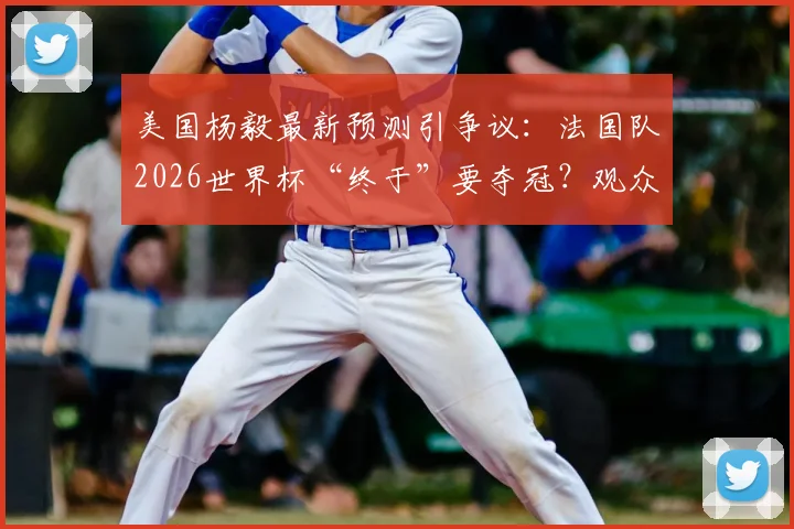 美国杨毅最新预测引争议:法国队2026世界杯“终于”要夺冠?观众评价两极分化,冠军热门真实分析