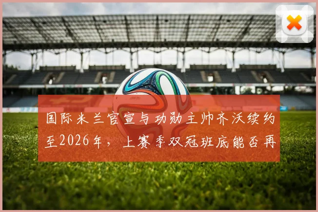 国际米兰官宣与功勋主帅齐沃续约至2026年，上赛季双冠班底能否再创辉煌？薪资详情解析