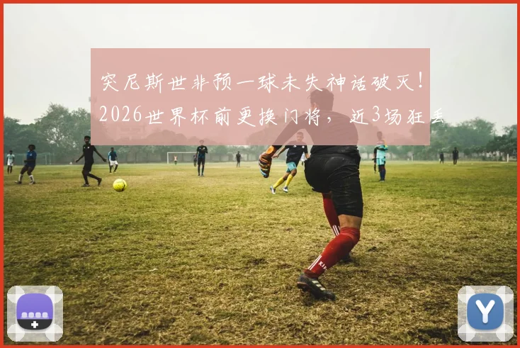 突尼斯世非预一球未失神话破灭！2026世界杯前更换门将，近3场狂丢11球原因深度剖析