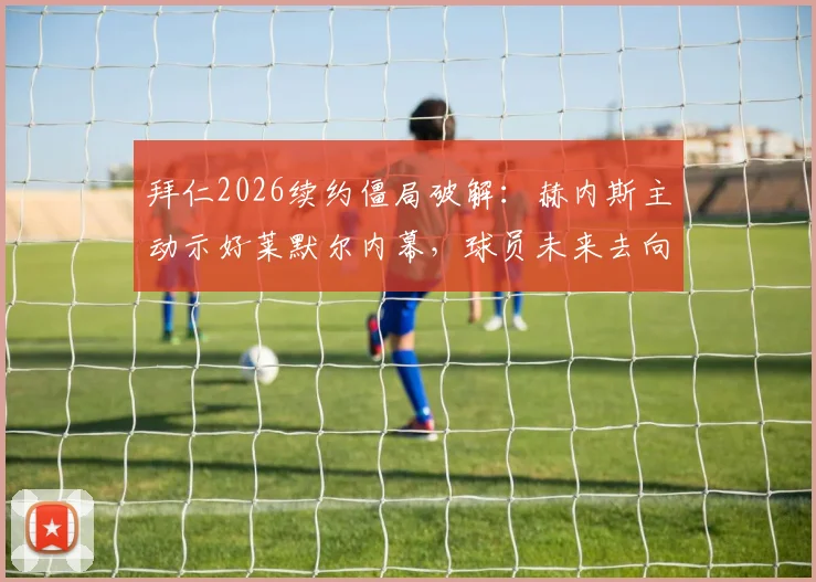 拜仁2026续约僵局破解:赫内斯主动示好莱默尔内幕,球员未来去向与俱乐部谈判策略全解析