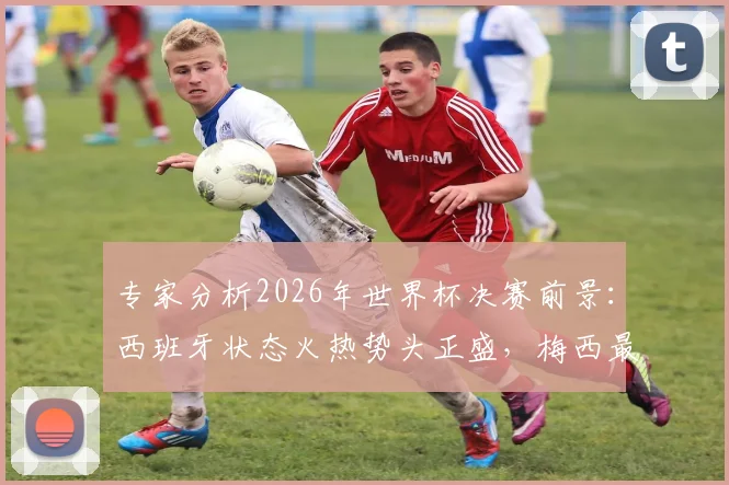 专家分析2026年世界杯决赛前景:西班牙状态火热势头正盛,梅西最后一舞卫冕之路困难重重