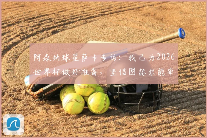 阿森纳球星萨卡专访：我已为2026世界杯做好准备，坚信图赫尔能率队夺冠