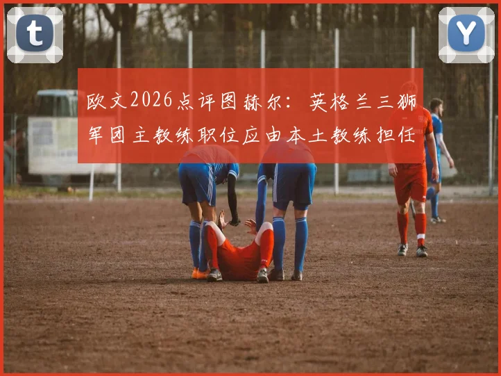 欧文2026点评图赫尔：英格兰三狮军团主教练职位应由本土教练担任，并剖析其关键比赛失误