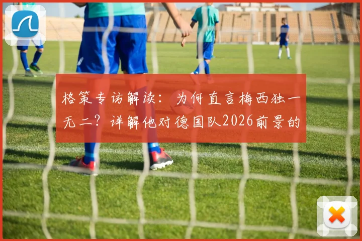 格策专访解读:为何直言梅西独一无二?详解他对德国队2026前景的乐观与惊喜
