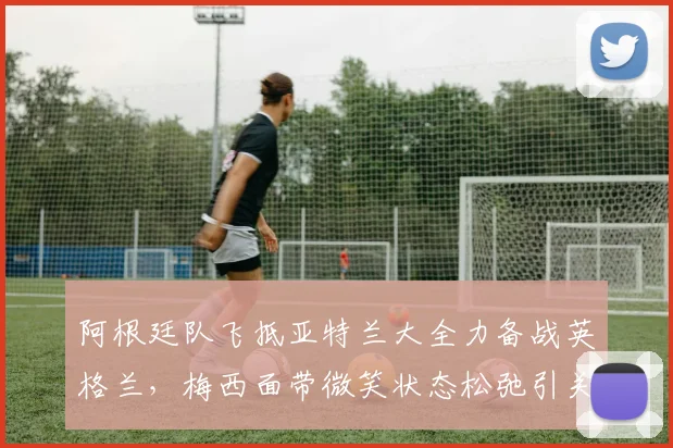 阿根廷队飞抵亚特兰大全力备战英格兰,梅西面带微笑状态松弛引关注,独家探营2026关键热身赛
