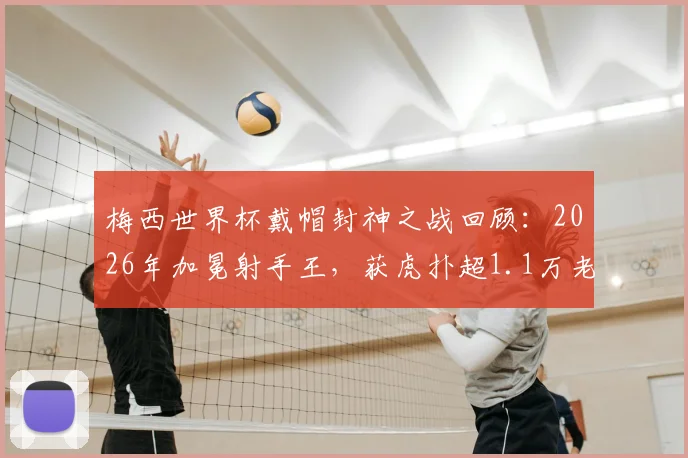 梅西世界杯戴帽封神之战回顾：2026年加冕射手王，获虎扑超1.1万老哥满分评价