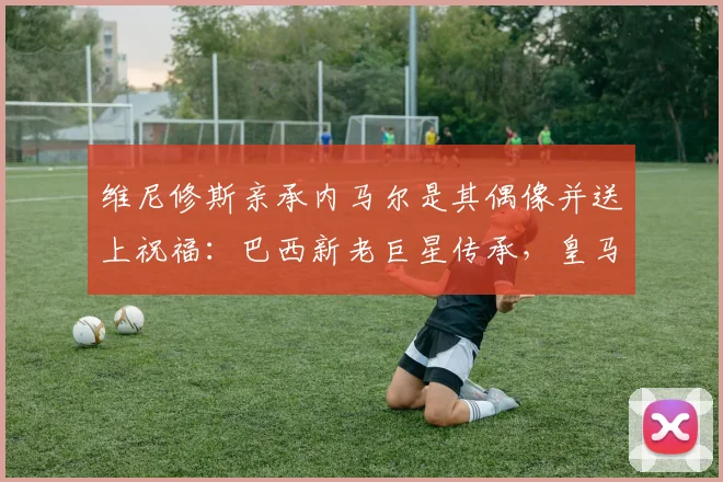 维尼修斯亲承内马尔是其偶像并送上祝福:巴西新老巨星传承,皇马边锋的未来与展望