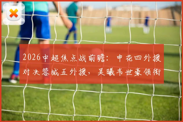 2026中超焦点战前瞻:申花四外援对决蓉城五外援,吴曦韦世豪领衔关键位置