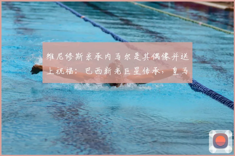 维尼修斯亲承内马尔是其偶像并送上祝福：巴西新老巨星传承，皇马边锋的未来与展望