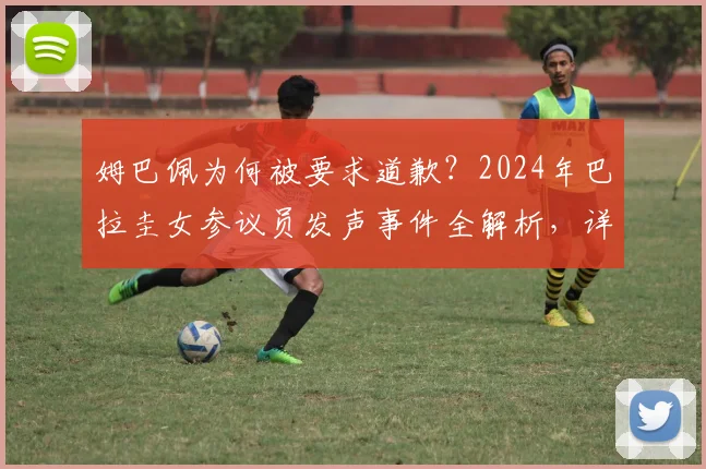 姆巴佩为何被要求道歉？2024年巴拉圭女参议员发声事件全解析，详细经过与后续动态追踪