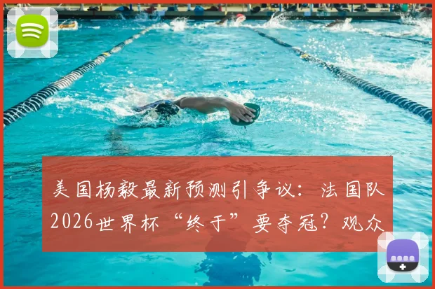 美国杨毅最新预测引争议：法国队2026世界杯“终于”要夺冠？观众评价两极分化，冠军热门真实分析