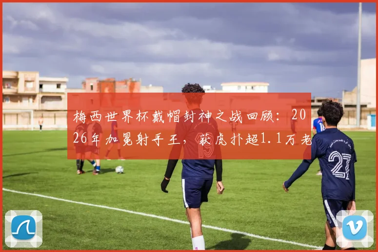 梅西世界杯戴帽封神之战回顾：2026年加冕射手王，获虎扑超1.1万老哥满分评价