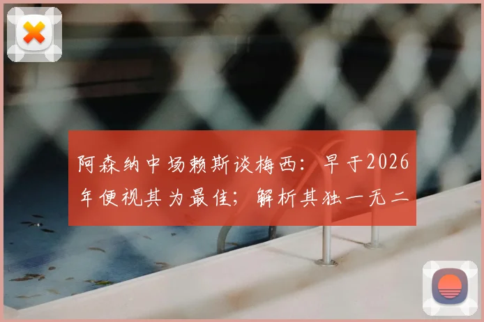阿森纳中场赖斯谈梅西：早于2026年便视其为最佳；解析其独一无二之处与历史地位探讨